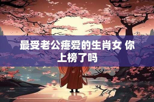最受老公疼爱的生肖女 你上榜了吗