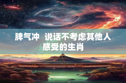 脾气冲  说话不考虑其他人感受的生肖