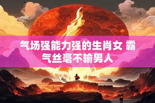 气场强能力强的生肖女 霸气丝毫不输男人