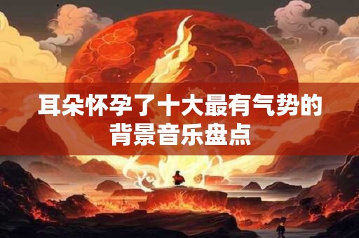 耳朵怀孕了十大最有气势的背景音乐盘点