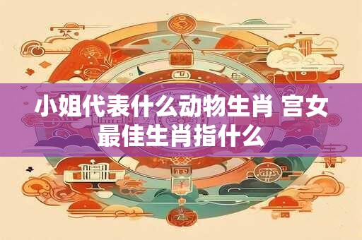 小姐代表什么动物生肖 宫女最佳生肖指什么