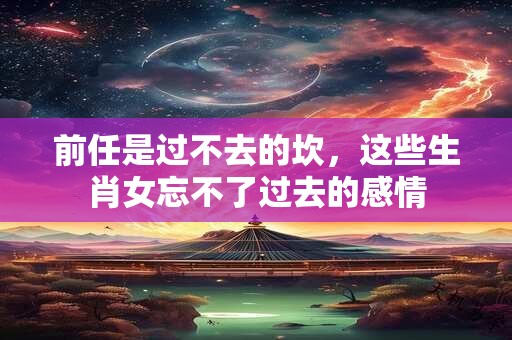 前任是过不去的坎，这些生肖女忘不了过去的感情