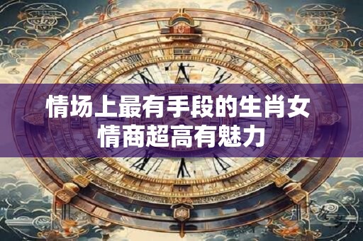 情场上最有手段的生肖女 情商超高有魅力