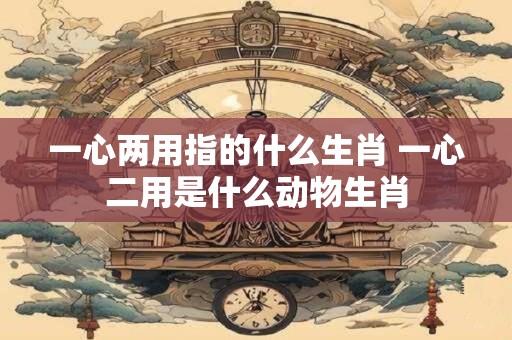 一心两用指的什么生肖 一心二用是什么动物生肖