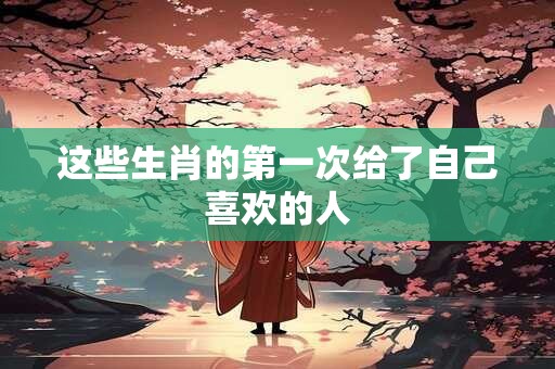 这些生肖的第一次给了自己喜欢的人