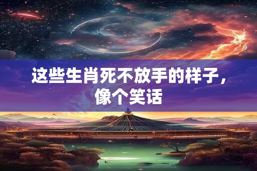 这些生肖死不放手的样子，像个笑话