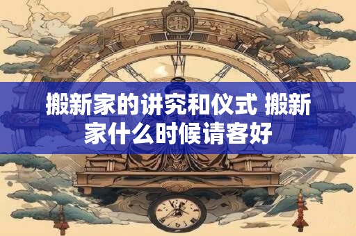 搬新家的讲究和仪式 搬新家什么时候请客好