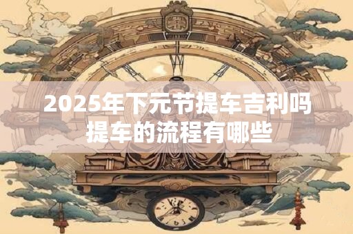 2025年下元节提车吉利吗 提车的流程有哪些