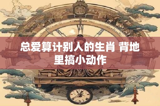总爱算计别人的生肖 背地里搞小动作