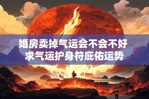 婚房卖掉气运会不会不好 求气运护身符庇佑运势