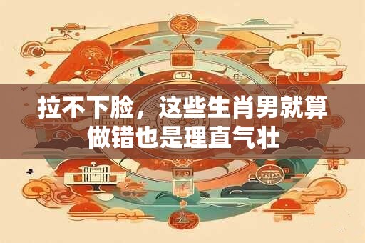 拉不下脸，这些生肖男就算做错也是理直气壮