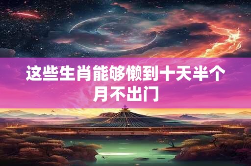 这些生肖能够懒到十天半个月不出门