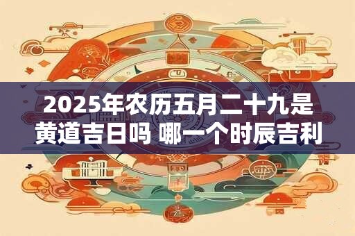 2025年农历五月二十九是黄道吉日吗 哪一个时辰吉利