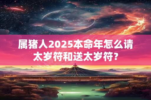 属猪人2025本命年怎么请太岁符和送太岁符？