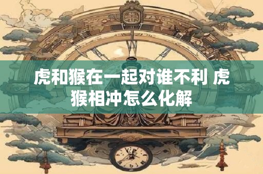 虎和猴在一起对谁不利 虎猴相冲怎么化解