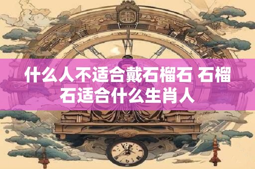 什么人不适合戴石榴石 石榴石适合什么生肖人