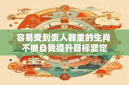 容易受到贵人器重的生肖 不断自我提升目标坚定