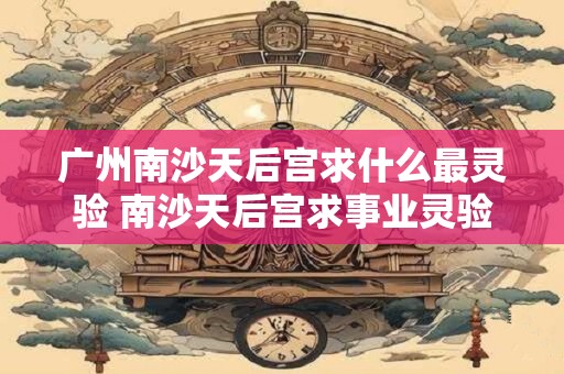 广州南沙天后宫求什么最灵验 南沙天后宫求事业灵验吗