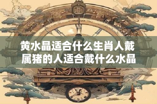 黄水晶适合什么生肖人戴 属猪的人适合戴什么水晶