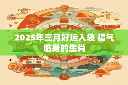 2025年三月好运入袋 福气临身的生肖
