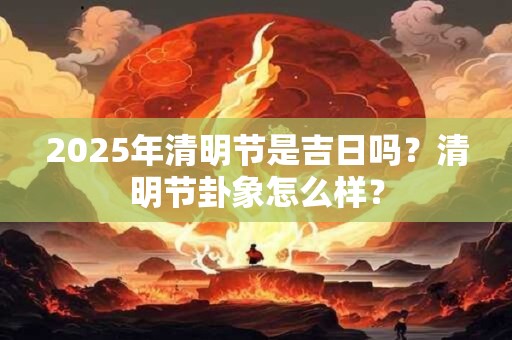 2025年清明节是吉日吗？清明节卦象怎么样？