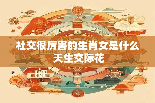 社交很厉害的生肖女是什么 天生交际花