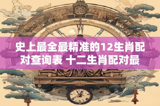史上最全最精准的12生肖配对查询表 十二生肖配对最佳选择