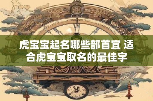 虎宝宝起名哪些部首宜 适合虎宝宝取名的最佳字