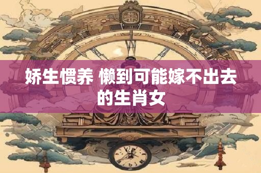 娇生惯养 懒到可能嫁不出去的生肖女