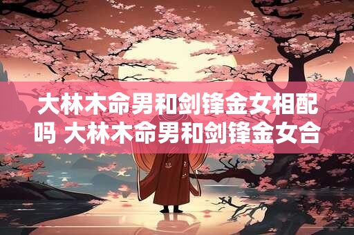 大林木命男和剑锋金女相配吗 大林木命男和剑锋金女合不合