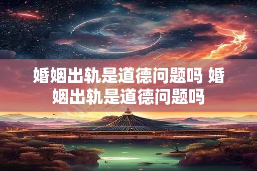婚姻出轨是道德问题吗 婚姻出轨是道德问题吗