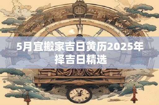 5月宜搬家吉日黄历2025年 择吉日精选