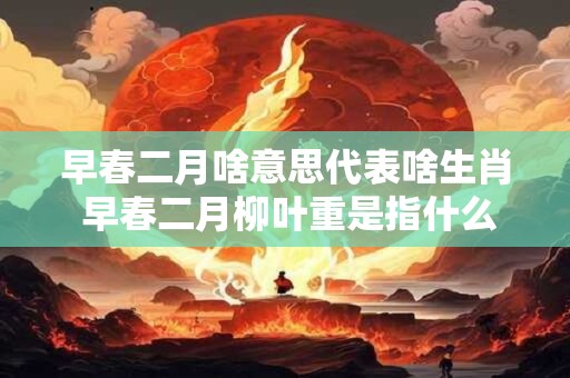 早春二月啥意思代表啥生肖 早春二月柳叶重是指什么生肖