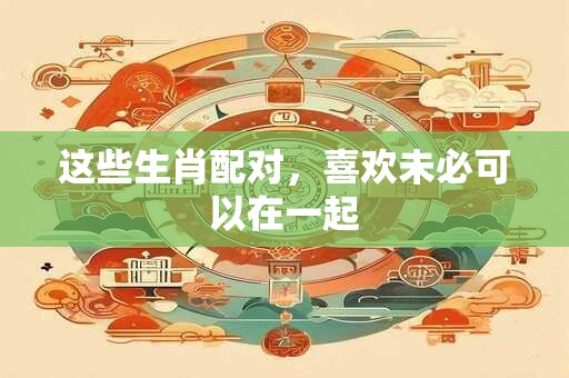 这些生肖配对，喜欢未必可以在一起