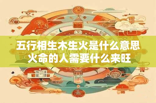 五行相生木生火是什么意思 火命的人需要什么来旺