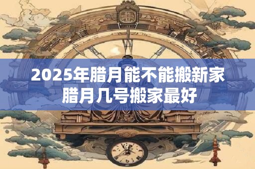 2025年腊月能不能搬新家 腊月几号搬家最好