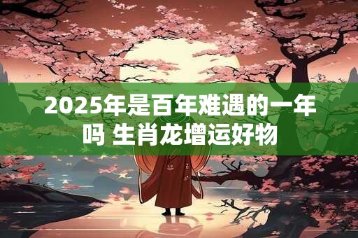2025年是百年难遇的一年吗 生肖龙增运好物