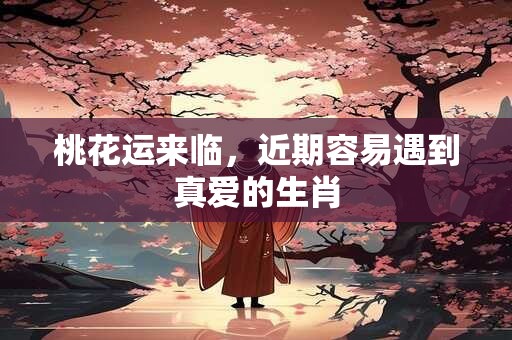 桃花运来临，近期容易遇到真爱的生肖