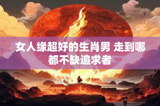 女人缘超好的生肖男 走到哪都不缺追求者