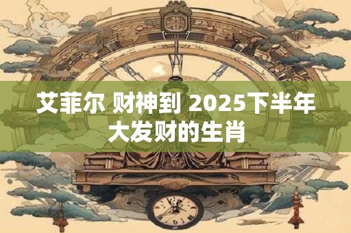 艾菲尔 财神到 2025下半年大发财的生肖
