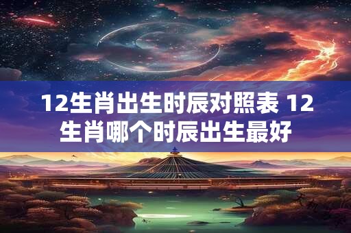12生肖出生时辰对照表 12生肖哪个时辰出生最好