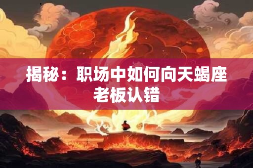 揭秘：职场中如何向天蝎座老板认错