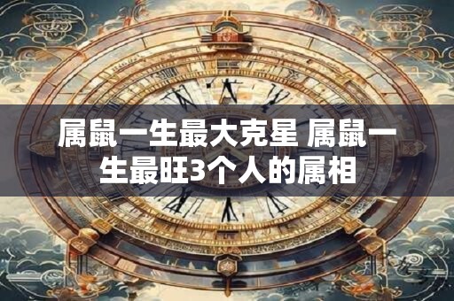 属鼠一生最大克星 属鼠一生最旺3个人的属相
