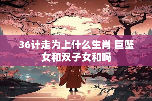 36计走为上什么生肖 巨蟹女和双子女和吗