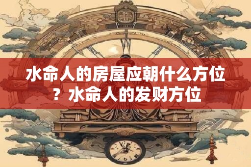 水命人的房屋应朝什么方位？水命人的发财方位