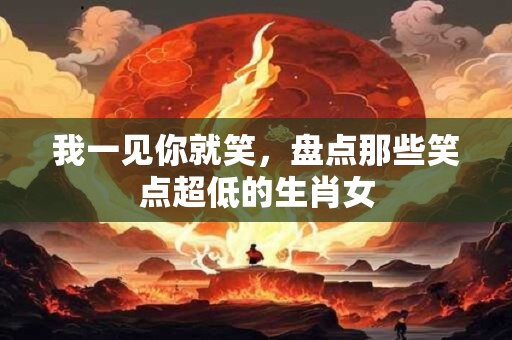 我一见你就笑，盘点那些笑点超低的生肖女