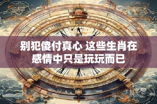 别犯傻付真心 这些生肖在感情中只是玩玩而已
