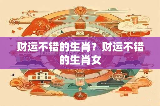 财运不错的生肖？财运不错的生肖女