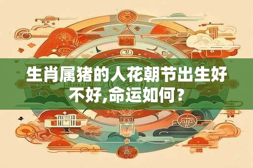 生肖属猪的人花朝节出生好不好,命运如何？