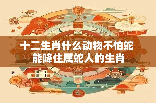 十二生肖什么动物不怕蛇 能降住属蛇人的生肖